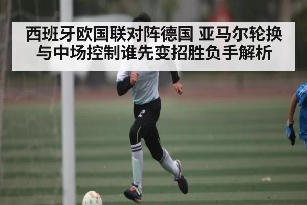 西班牙欧国联对阵德国 亚马尔轮换与中场控制谁先变招胜负手解析